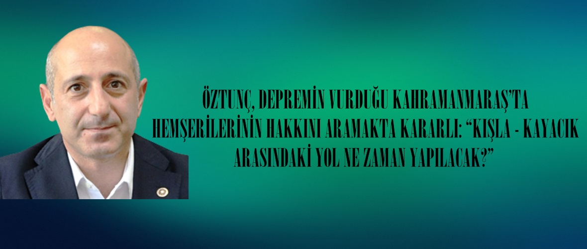 ÖZTUNÇ, DEPREMİN VURDUĞU KAHRAMANMARAŞ’TA HEMŞERİLERİNİN HAKKINI ARAMAKTA KARARLI.