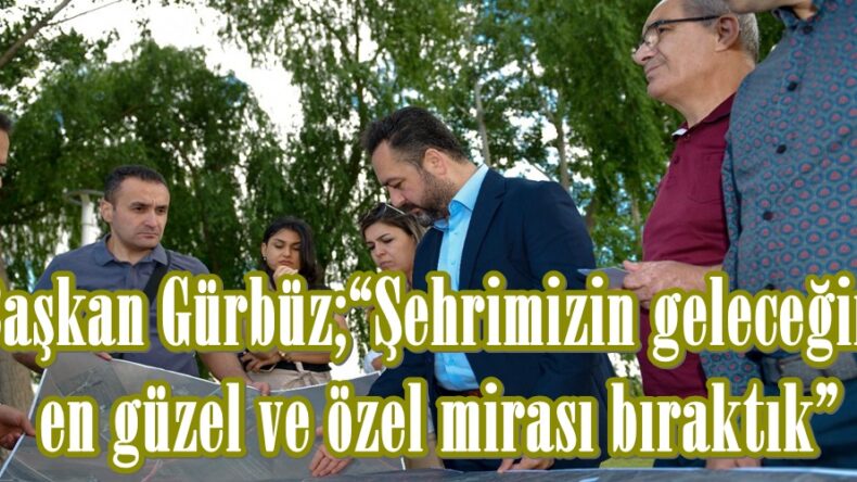 Başkan Gürbüz;“Şehrimizin geleceğine en güzel ve özel mirası bıraktık”
