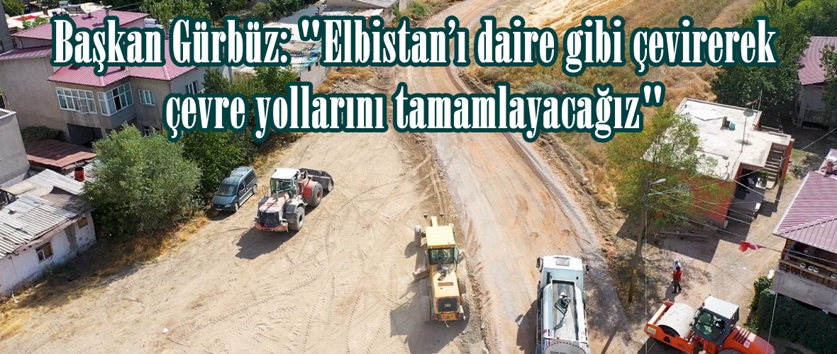 Başkan Gürbüz: “Elbistan’ı daire gibi çevirerek çevre yollarını tamamlayacağız”