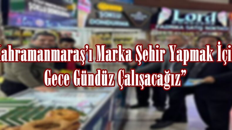 Kahramanmaraş’ı Marka Şehir Yapmak İçin Gece Gündüz Çalışacağız”
