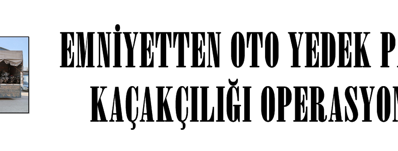 EMNİYETTEN OTO YEDEK PARÇA KAÇAKÇILIĞI OPERASYONU.