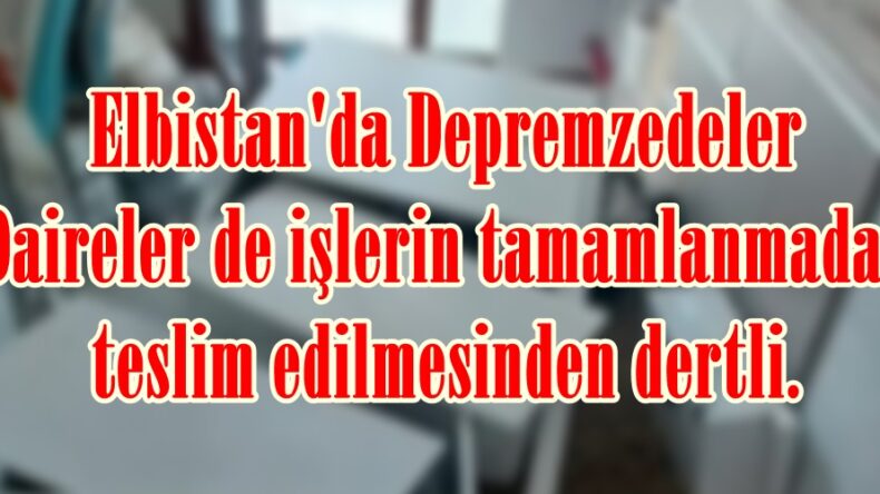 Elbistan’da Depremzedeler Daireler de işlerin tamamlanmadan teslim edilmesinden dertli.