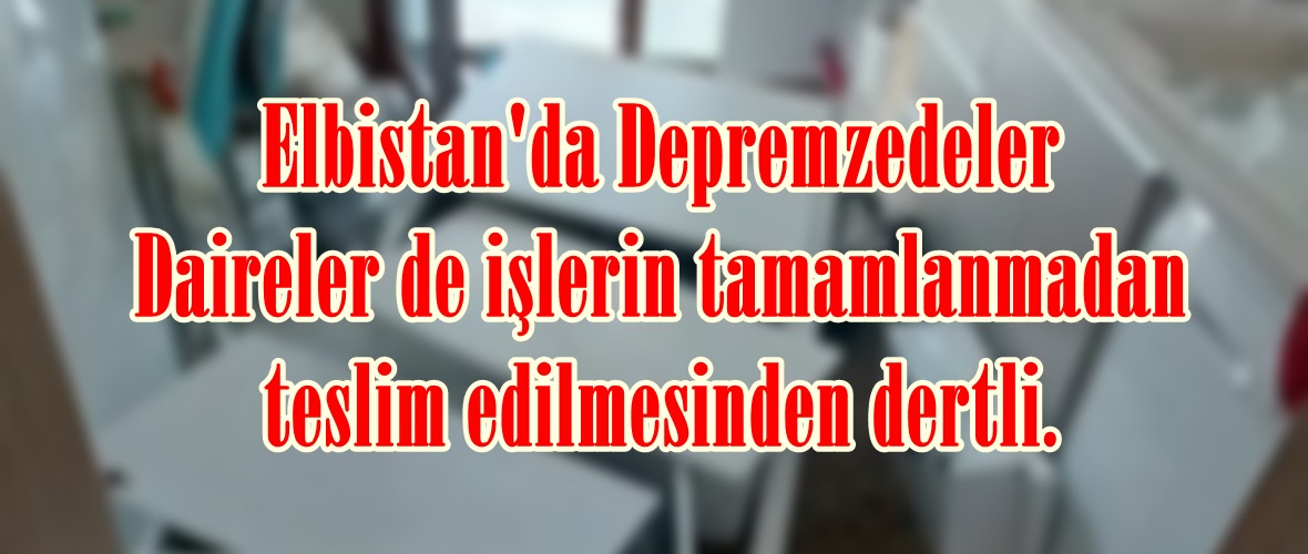 Elbistan’da Depremzedeler Daireler de işlerin tamamlanmadan teslim edilmesinden dertli.